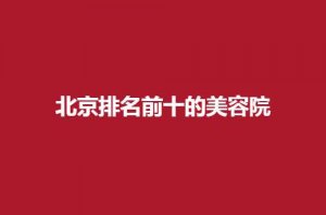 北京排名前十的美容院有哪些？一起看下文详情分享吧！