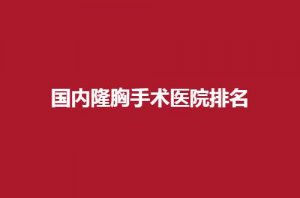国内隆胸手术医院排名怎么样?入围这几家均不错 国内隆胸手术医院排名怎么样?入围这几家均不错