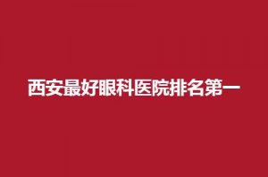 西安最好眼科医院排名第一是哪家？口碑好等你来评价
