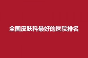 全国皮肤科最好的医院排名已经揭晓,北京京城皮肤病医院排在前 全国皮肤科最好的医院排名已经揭晓,北京京城皮肤病医院排在前