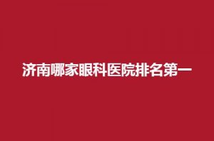 济南哪家眼科医院排名第一?第二人民医院排名在前 济南哪家眼科医院排名第一?第二人民医院排名在前