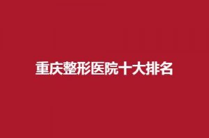重庆整形医院十大排名公布，哪家好些？可收藏