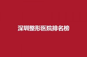 深圳整形医院排名榜名单，实力强前五在线浏览