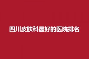 四川皮肤科最好的医院排名前五，军大与美立方都不错