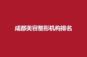 成都美容整形机构排名揭晓，铜雀台、韩妃等5家可选