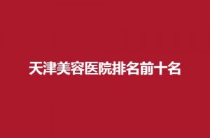 天津美容医院排名前十名公布了，2024新榜单一一揭晓