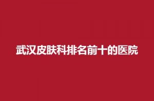 武汉皮肤科排名前十的医院哪家好？汇聚实力好医院，等你看