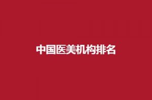 中国医美机构排名怎么样？速看榜单的新发表