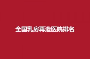 全国乳房再造医院排名怎么样？5家公立医院纷纷可信赖