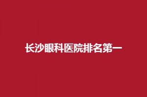 长沙眼科医院排名第一是哪家?榜单新一览,可收藏 长沙眼科医院排名第一是哪家?榜单新一览,可收藏