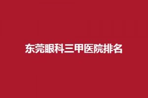 东莞眼科三甲医院排名怎么样?5家医院等你挑选 东莞眼科三甲医院排名怎么样?5家医院等你挑选