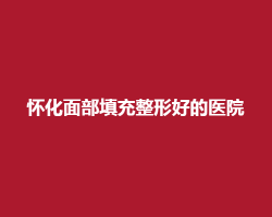 怀化面部填充整形好的医院有哪些？点击了解五家医院详情