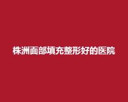 株洲面部填充整形好的医院有哪些?实力榜单来袭 株洲面部填充整形好的医院有哪些?实力榜单来袭