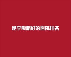 遂宁吸脂好的医院排名,前五医院名单新鲜出炉 遂宁吸脂好的医院排名,前五医院名单新鲜出炉