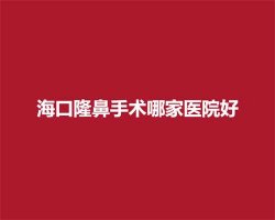 海口隆鼻手术哪家医院好？排名榜单更新，任你选