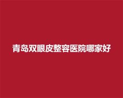 青岛双眼皮整容医院哪家好？热门医院实力进榜