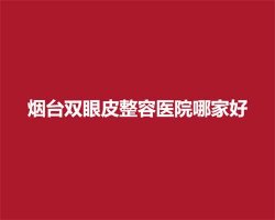 烟台双眼皮整容医院哪家好？上榜医生实力介绍