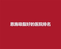 恩施吸脂好的医院排名,医院大盘点 恩施吸脂好的医院排名,医院大盘点