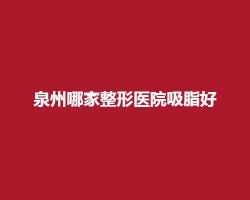 泉州哪家整形医院吸脂好?前五医院实力可靠 泉州哪家整形医院吸脂好?前五医院实力可靠