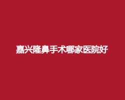 嘉兴隆鼻手术哪家医院好?看2024年严选榜单公布 嘉兴隆鼻手术哪家医院好?看2024年严选榜单公布