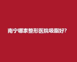 南宁哪家整形医院吸脂好?在线查看医院信息 南宁哪家整形医院吸脂好?在线查看医院信息
