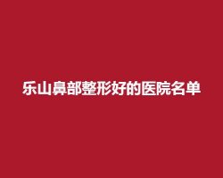 乐山鼻部整形好的医院名单,医院简介,排名介绍 乐山鼻部整形好的医院名单,医院简介,排名介绍