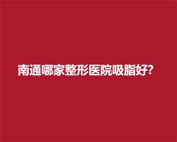 南通哪家整形医院吸脂好?一键查看医院详情介绍 南通哪家整形医院吸脂好?一键查看医院详情介绍