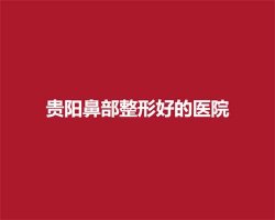 贵阳鼻部整形好的医院名单,人气医院名单在线看 贵阳鼻部整形好的医院名单,人气医院名单在线看