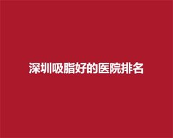 深圳吸脂好的医院排名，一键查看医院详情